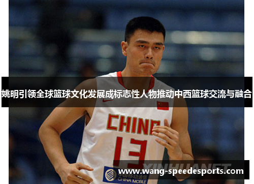 姚明引领全球篮球文化发展成标志性人物推动中西篮球交流与融合
